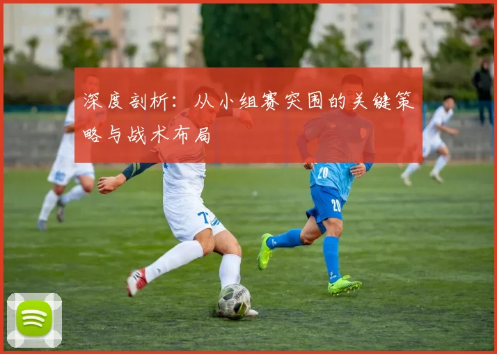 深度剖析：从小组赛突围的关键策略与战术布局