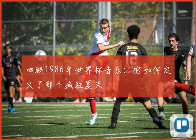 回顾1986年世界杯音乐：它如何定义了那个疯狂夏天