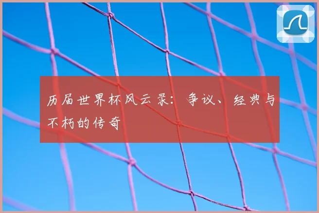 历届世界杯风云录：争议、经典与不朽的传奇