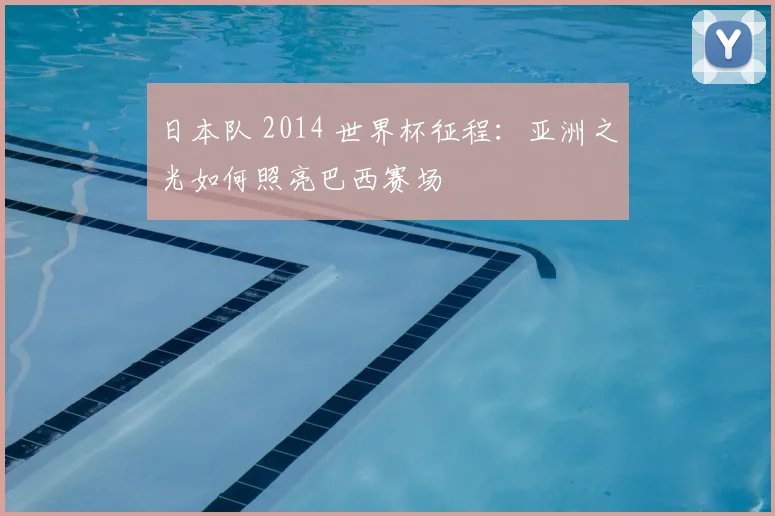 日本队 2014 世界杯征程:亚洲之光如何照亮巴西赛场