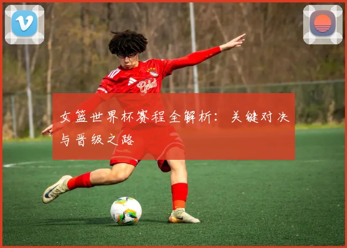 女篮世界杯赛程全解析：关键对决与晋级之路