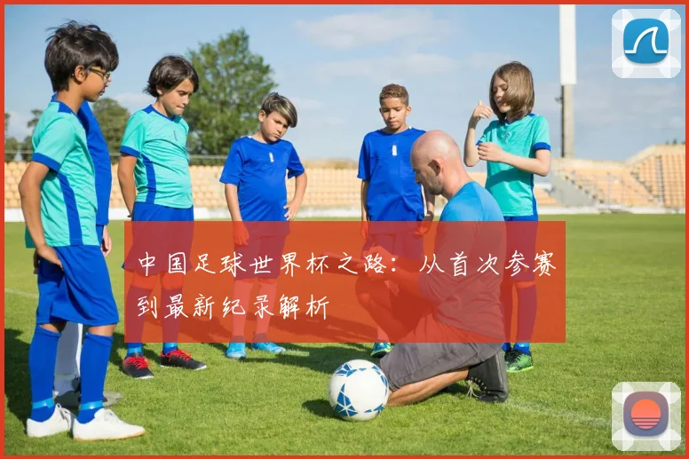 中国足球世界杯之路：从首次参赛到最新纪录解析