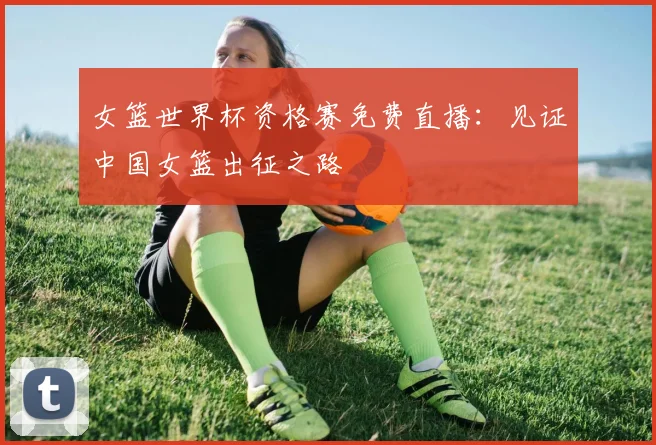 女篮世界杯资格赛免费直播：见证中国女篮出征之路