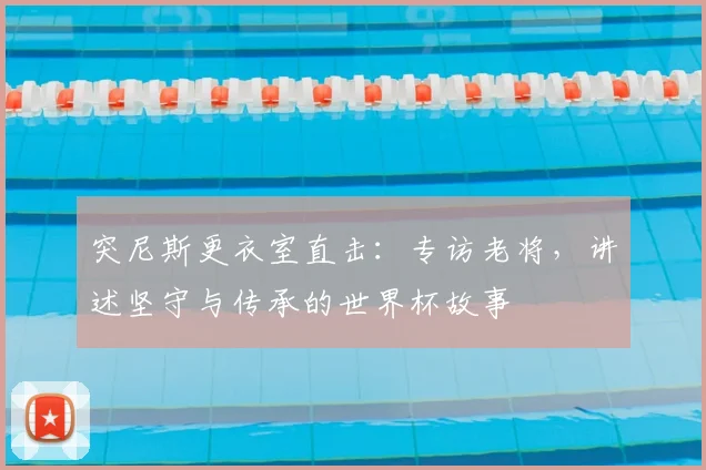突尼斯更衣室直击：专访老将，讲述坚守与传承的世界杯故事