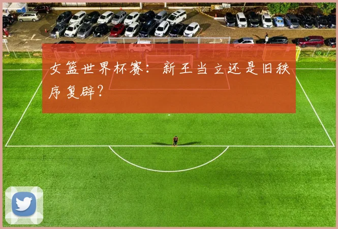 女篮世界杯赛：新王当立还是旧秩序复辟？