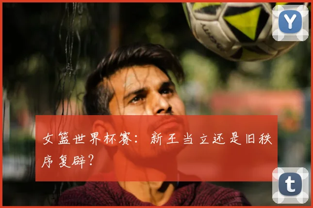 女篮世界杯赛：新王当立还是旧秩序复辟？