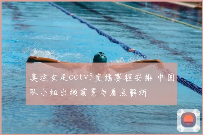 奥运女足cctv5直播赛程安排 中国队小组出线前景与看点解析